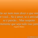 Não sei nem mais dizer o que sinto por você... Se é amor, se é amizade, se é paixão... Mas suspeito fortemente que seja tudo isso junto!