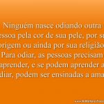 Ninguém nasce odiando outra pessoa pela cor de sua pele, por sua origem ou ainda por sua religião. Para odiar, as pessoas precisam aprender, e se podem aprender a odiar, podem ser ensinadas a amar.