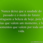 Nunca deixe que a saudade do passado e o medo do futuro estraguem a beleza de hoje, pois há dias que valem um momento, e há momentos que valem por toda uma vida.