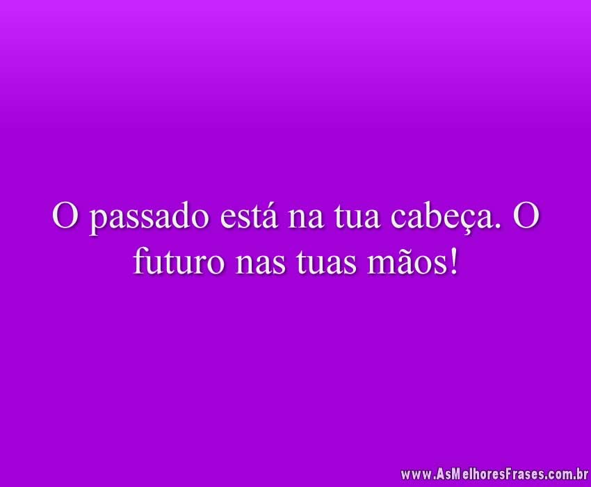 O passado está na tua cabeça. O futuro nas tuas mãos!
