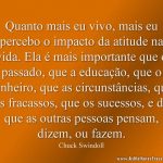 Quanto mais eu vivo, mais eu percebo o impacto da atitude na vida. Ela é mais importante que o passado, que a educação, que o dinheiro, que as circunstâncias, que os fracassos, que os sucessos, e do que as outras pessoas pensam, dizem, ou fazem.
