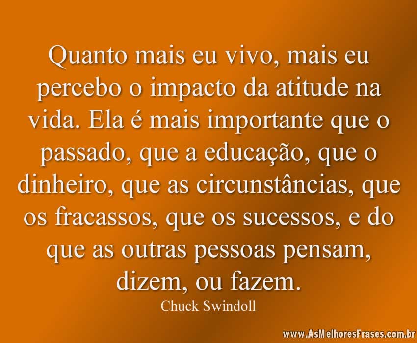 Quanto mais eu vivo, mais eu percebo o impacto da atitude na vida. Ela é mais importante que o passado, que a educação, que o dinheiro, que as circunstâncias, que os fracassos, que os sucessos, e do que as outras pessoas pensam, dizem, ou fazem.