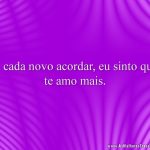 A cada novo acordar, eu sinto que te amo mais.