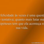 A felicidade às vezes é uma questão de tentativa; quanto mais lutar mais hipóteses tem que ela aconteça na sua vida.