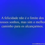 A felicidade não é o limite dos nossos sonhos, mas sim o melhor caminho para os alcançarmos.