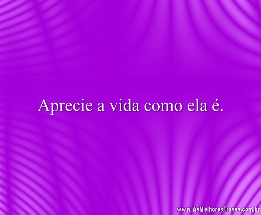 Aprecie a vida como ela é.