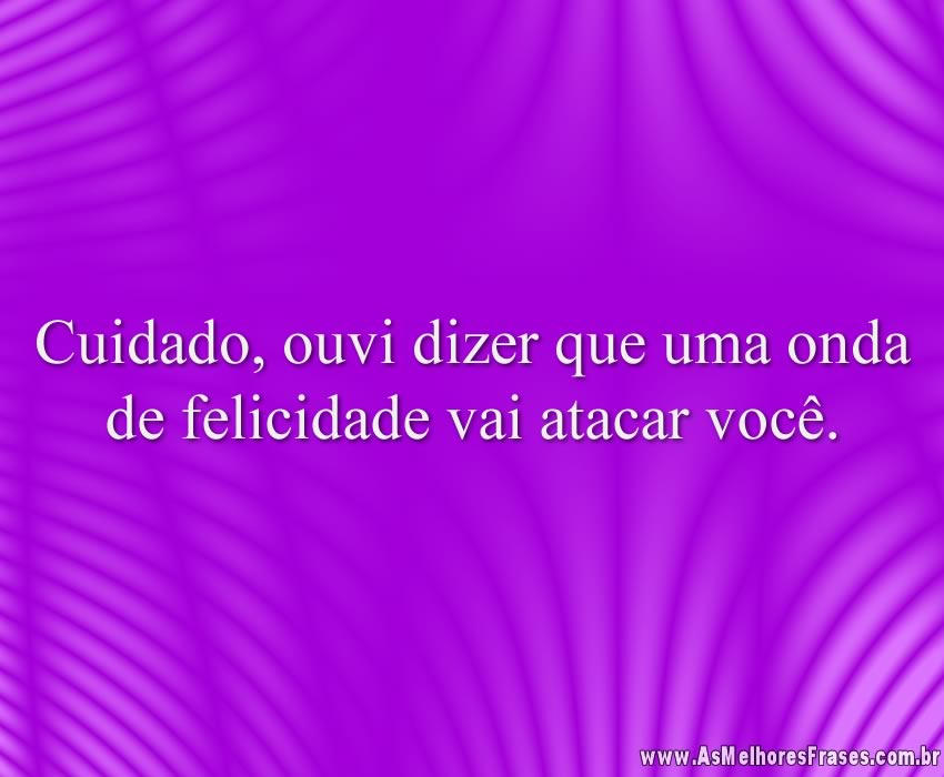 Cuidado, ouvi dizer que uma onda de felicidade vai atacar você.