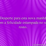 Desperte para esta nova manhã com a felicidade estampada no seu rosto.