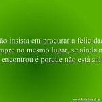Não insista em procurar a felicidade sempre no mesmo lugar, se ainda não encontrou é porque não está aí!