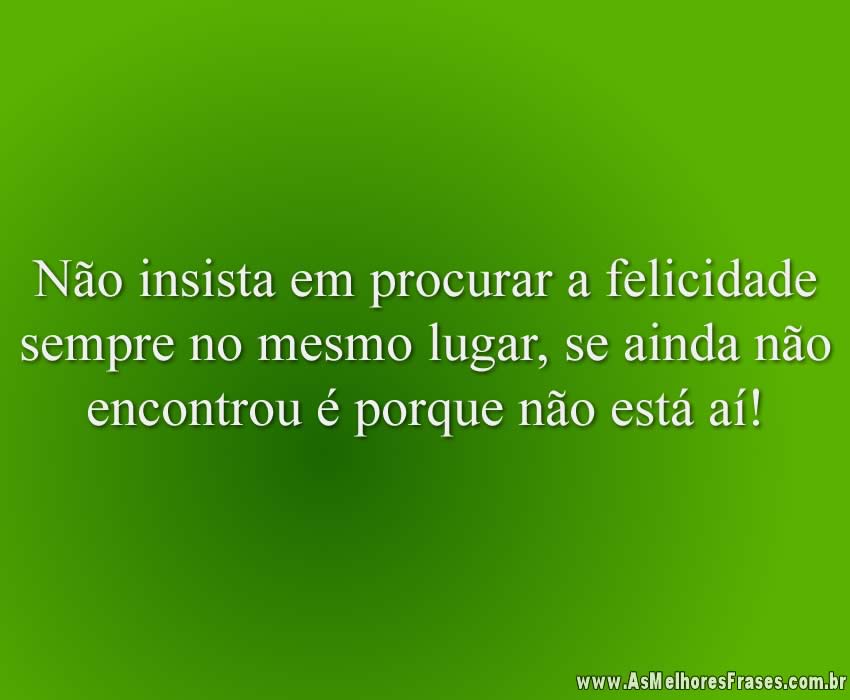Não insista em procurar a felicidade sempre no mesmo lugar, se ainda não encontrou é porque não está aí!