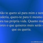 Não te quero só para mim e nem poderia, quero-te para ti mesmo e para tua própria vida. Quanto mais fores o que quiseres mais serás o que eu queria.