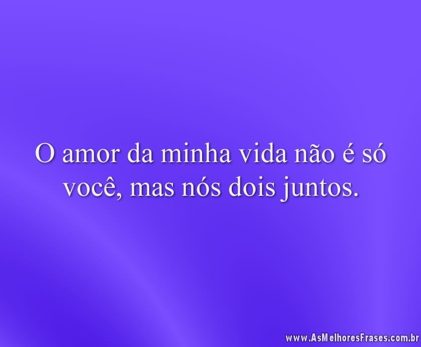 O amor da minha vida não é só você, mas nós dois juntos.
