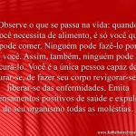 Observe o que se passa na vida: quando você necessita de alimento, é só você que pode comer. Ninguém pode fazê-lo por você. Assim, também, ninguém pode curá-lo. Você é a única pessoa capaz de curar-se, de fazer seu corpo revigorar-se e liberar-se das enfermidades. Emita pensamentos positivos de saúde e expulse de seu organismo todas as moléstias.