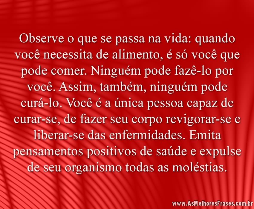 Observe o que se passa na vida: quando você necessita de alimento, é só você que pode comer. Ninguém pode fazê-lo por você. Assim, também, ninguém pode curá-lo. Você é a única pessoa capaz de curar-se, de fazer seu corpo revigorar-se e liberar-se das enfermidades. Emita pensamentos positivos de saúde e expulse de seu organismo todas as moléstias.
