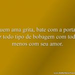 Quem ama grita, bate com a porta e faz todo tipo de bobagem com todos menos com seu amor.