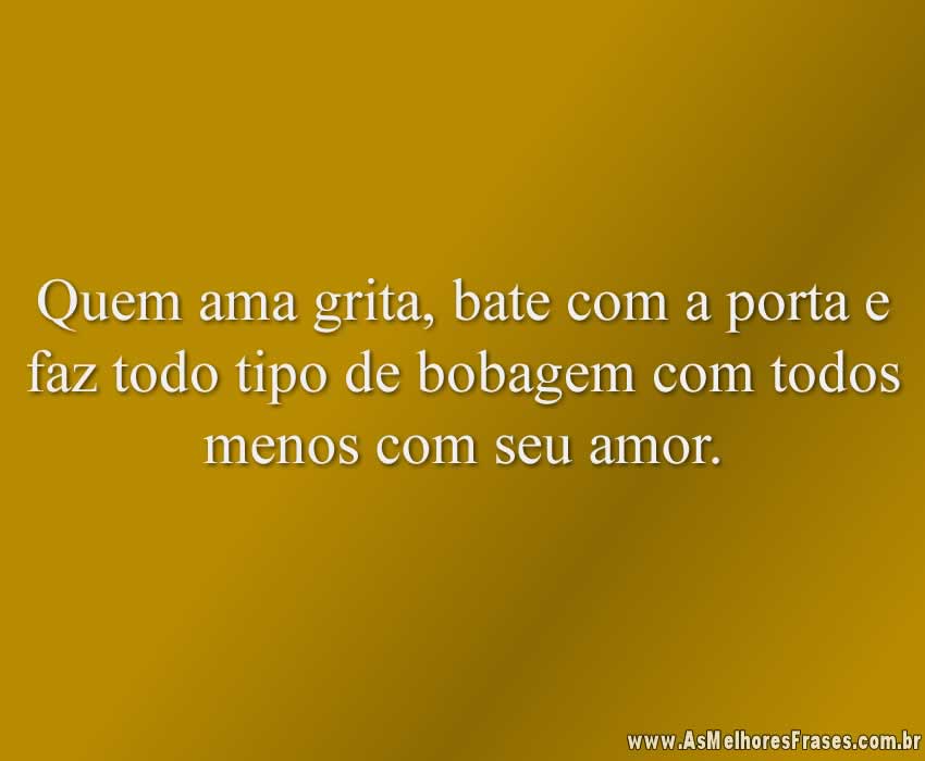 Quem ama grita, bate com a porta e faz todo tipo de bobagem com todos menos com seu amor.