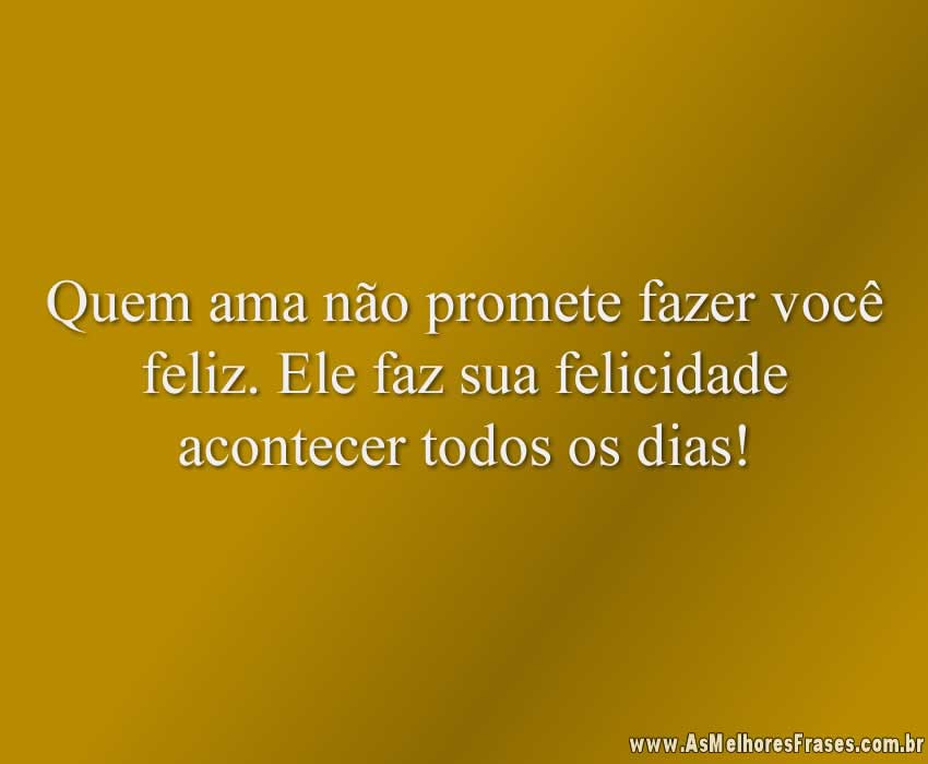 Quem ama não promete fazer você feliz. Ele faz sua felicidade acontecer todos os dias!