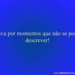 Viva por momentos que não se pode descrever!