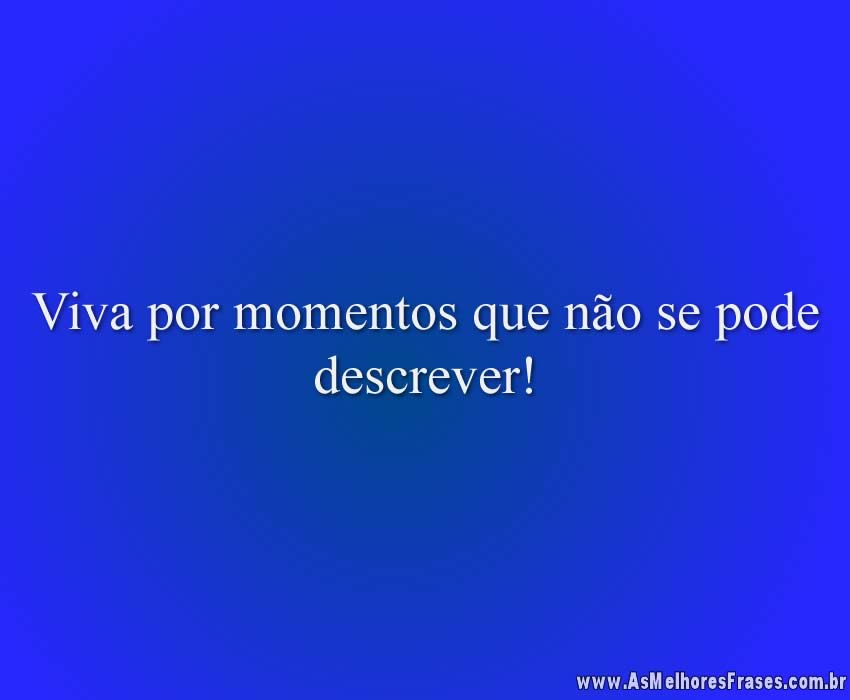 Viva por momentos que não se pode descrever!