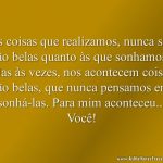 As coisas que realizamos, nunca são tão belas quanto às que sonhamos. Mas às vezes, nos acontecem coisas tão belas, que nunca pensamos em sonhá-las. Para mim aconteceu... Você!