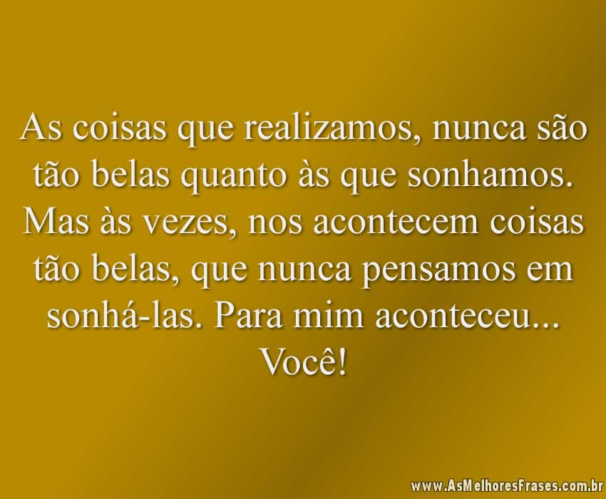 As coisas que realizamos, nunca são tão belas quanto às que sonhamos. Mas às vezes, nos acontecem coisas tão belas, que nunca pensamos em sonhá-las. Para mim aconteceu... Você!