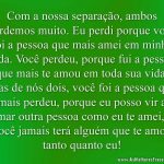 Com a nossa separação, ambos perdemos muito. Eu perdi porque você foi a pessoa que mais amei em minha vida. Você perdeu, porque fui a pessoa que mais te amou em toda sua vida.