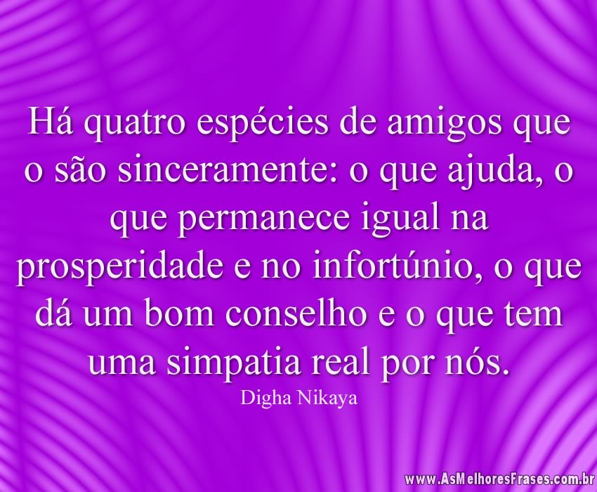Há quatro espécies de amigos que o são sinceramente: o que ajuda, o que permanece igual na prosperidade e no infortúnio, o que dá um bom conselho e o que tem uma simpatia real por nós.