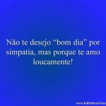 Não te desejo “bom dia” por simpatia, mas porque te amo loucamente!