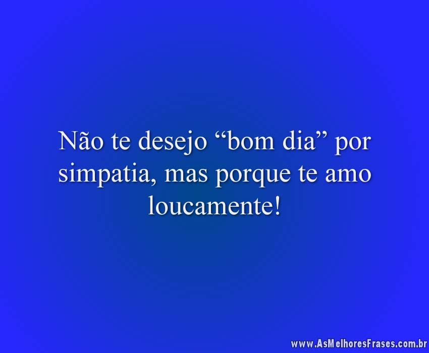 Não te desejo “bom dia” por simpatia, mas porque te amo loucamente!