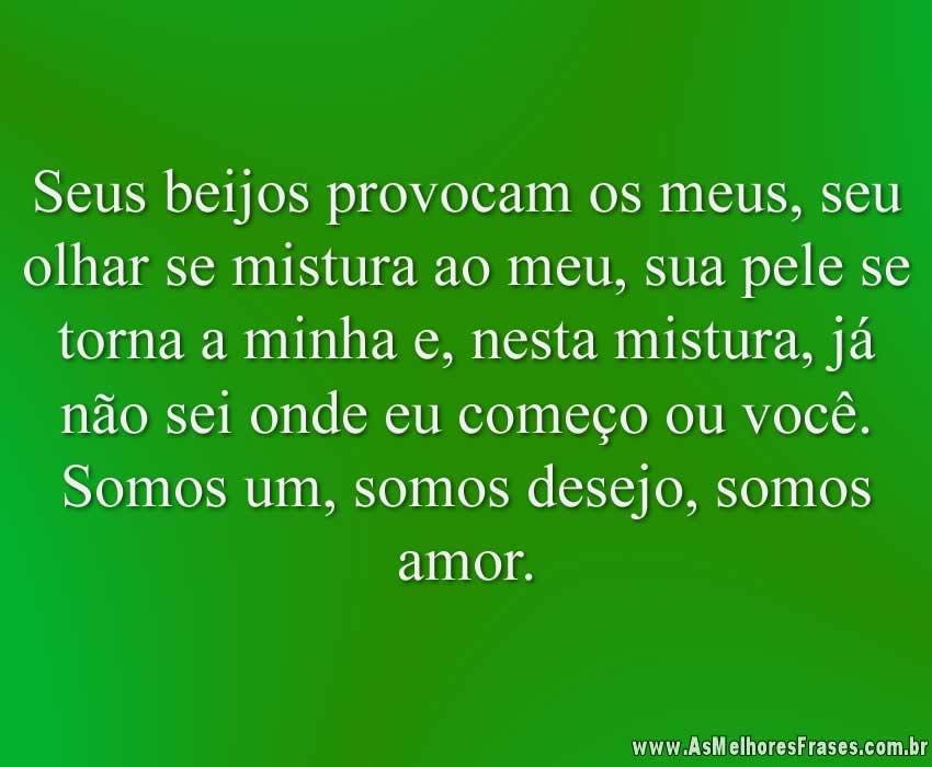 Seus beijos provocam os meus, seu olhar se mistura ao meu, sua pele se torna a minha e, nesta mistura, já não sei onde eu começo ou você. Somos um, somos desejo, somos amor.