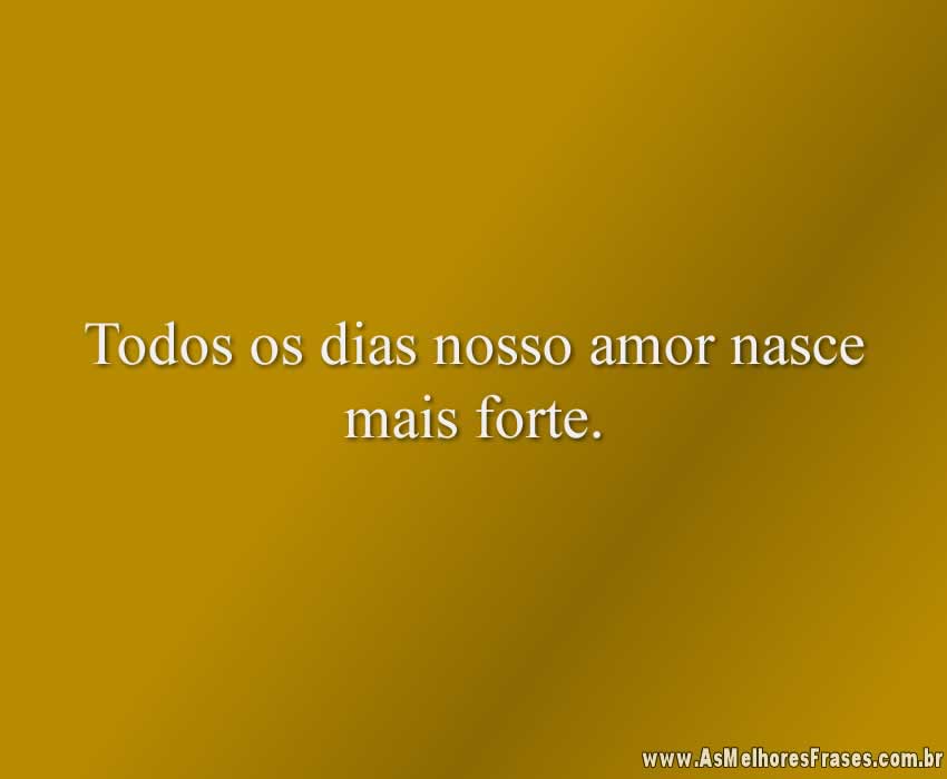 Todos os dias nosso amor nasce mais forte.
