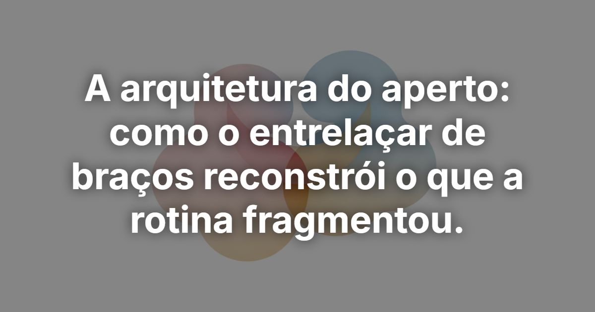 A arquitetura do aperto: como o entrelaçar de braços reconstrói o que a rotina fragmentou.