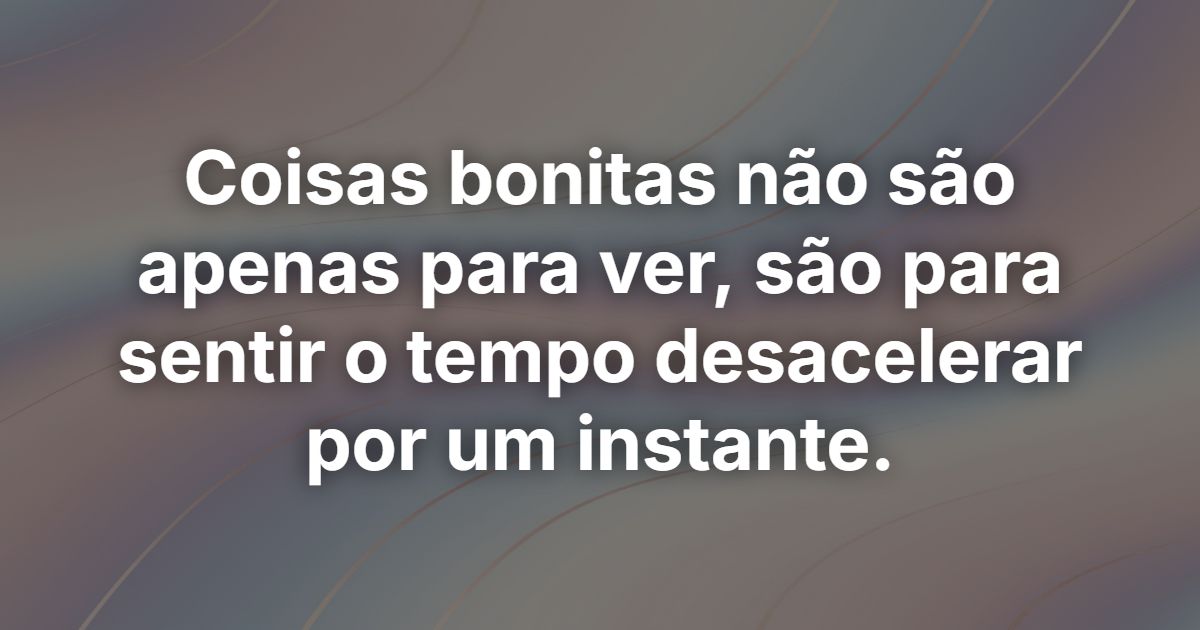 Coisas bonitas não são apenas para ver, são para sentir o tempo desacelerar por um instante.