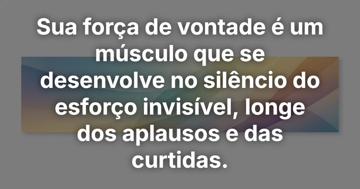Sua força de vontade é um músculo que se desenvolve no silêncio do esforço invisível, longe dos aplausos e das curtidas.