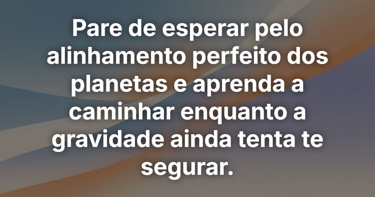 Pare de esperar pelo alinhamento perfeito dos planetas e aprenda a caminhar enquanto a gravidade ainda tenta te segurar.